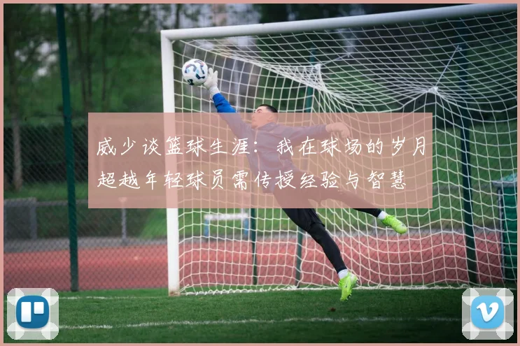 威少谈篮球生涯：我在球场的岁月超越年轻球员需传授经验与智慧