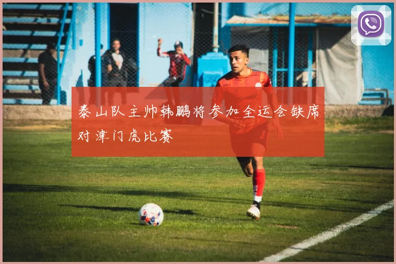 泰山队主帅韩鹏将参加全运会缺席对津门虎比赛