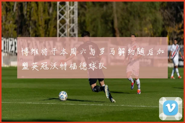 博维将于本周六与罗马解约随后加盟英冠沃特福德球队