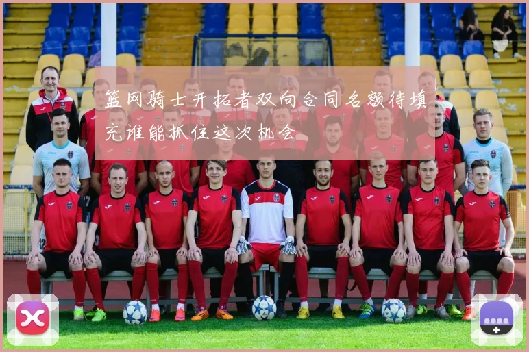 篮网骑士开拓者双向合同名额待填充谁能抓住这次机会
