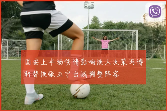 国安上半场伤情影响换人决策冯博轩替换张玉宁出战调整阵容