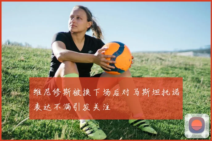 维尼修斯被换下场后对马斯坦托诺表达不满引发关注