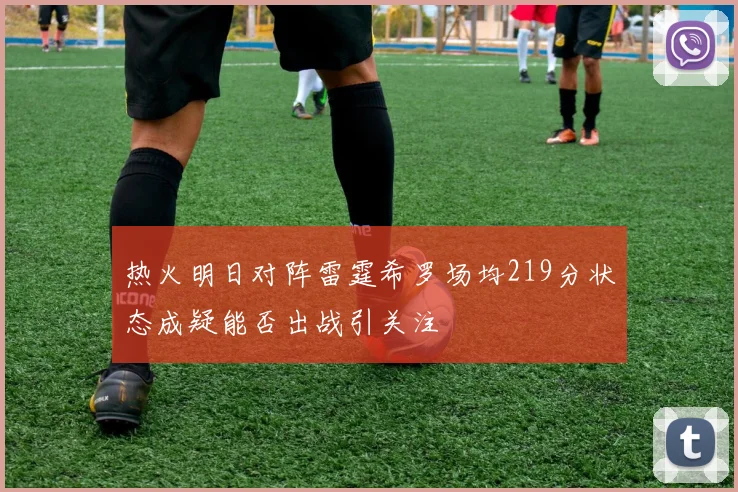 热火明日对阵雷霆希罗场均219分状态成疑能否出战引关注