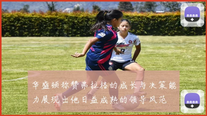 华盛顿称赞弗拉格的成长与决策能力展现出他日益成熟的领导风范