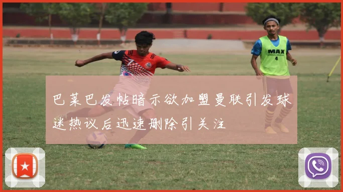 巴莱巴发帖暗示欲加盟曼联引发球迷热议后迅速删除引关注