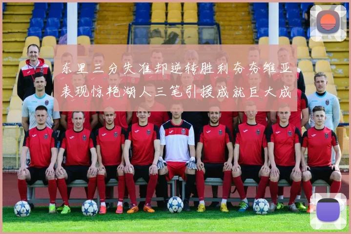 东里三分失准却逆转胜利夯夯维亚表现惊艳湖人三笔引援成就巨大成功