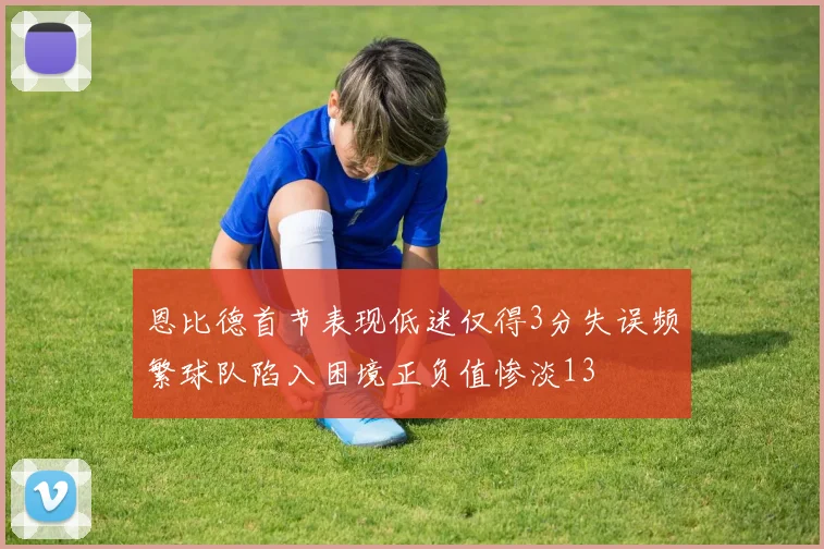 恩比德首节表现低迷仅得3分失误频繁球队陷入困境正负值惨淡13