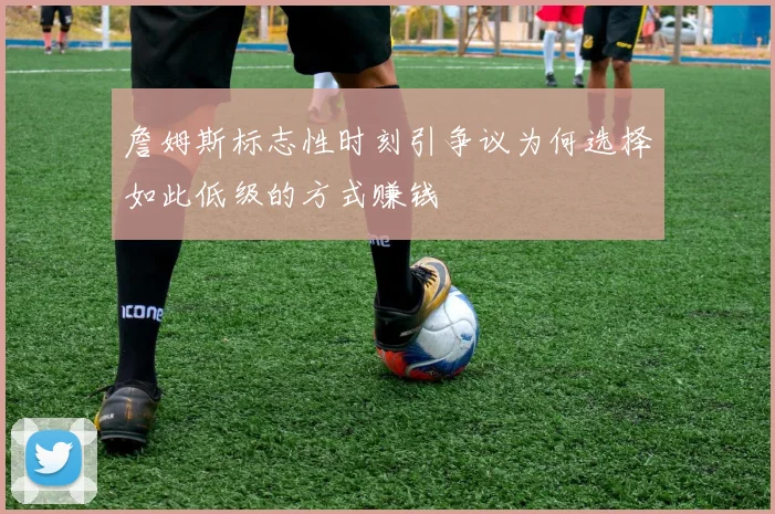 詹姆斯标志性时刻引争议为何选择如此低级的方式赚钱