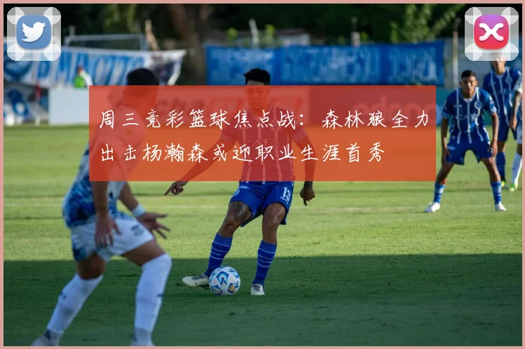 周三竞彩篮球焦点战：森林狼全力出击杨瀚森或迎职业生涯首秀