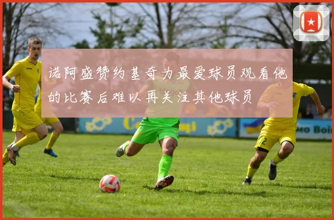 诺阿盛赞约基奇为最爱球员观看他的比赛后难以再关注其他球员