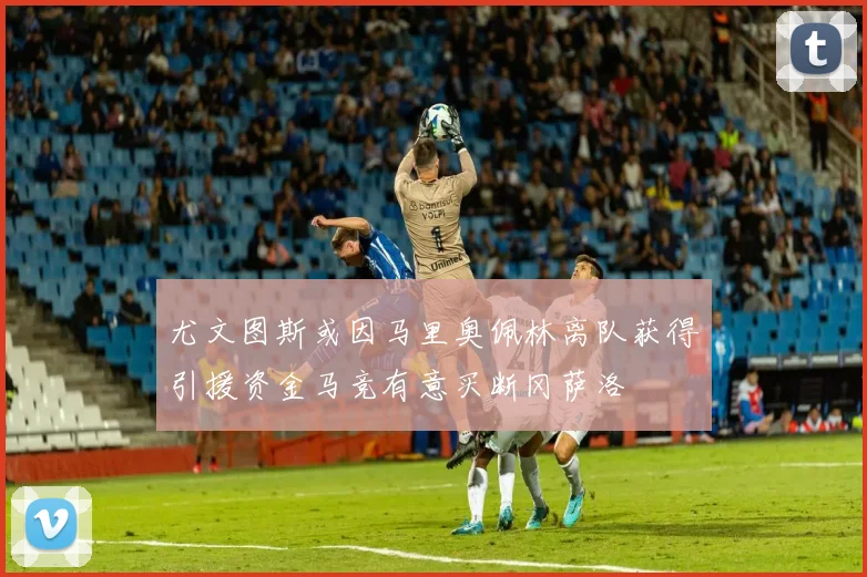 尤文图斯或因马里奥佩林离队获得引援资金马竞有意买断冈萨洛