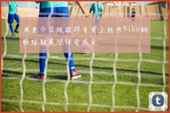 库里今日致敬邓肯穿上经典Nike钢铁球鞋展现传奇风采