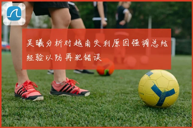 吴曦分析对越南失利原因强调总结经验以防再犯错误