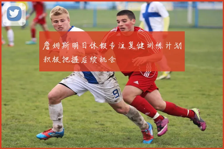 詹姆斯明日休假专注复健训练计划积极把握后续机会