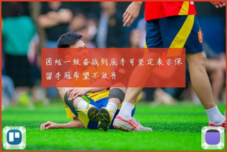 团结一致奋战到底李可坚定表示保留夺冠希望不放弃