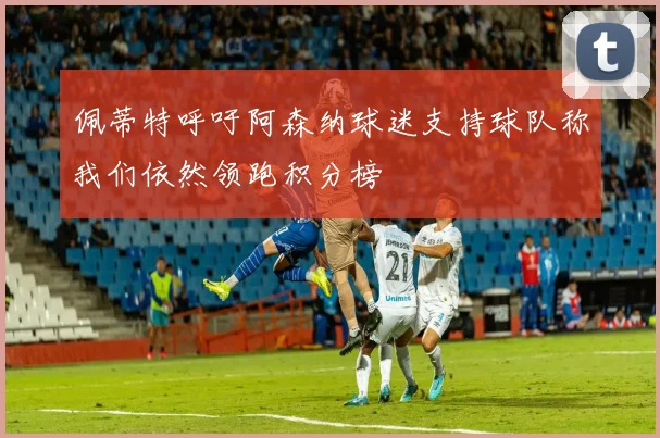 佩蒂特呼吁阿森纳球迷支持球队称我们依然领跑积分榜