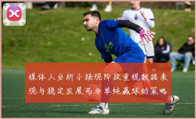 媒体人分析小杨现阶段重视数据表现与稳定发展而非单纯赢球的策略