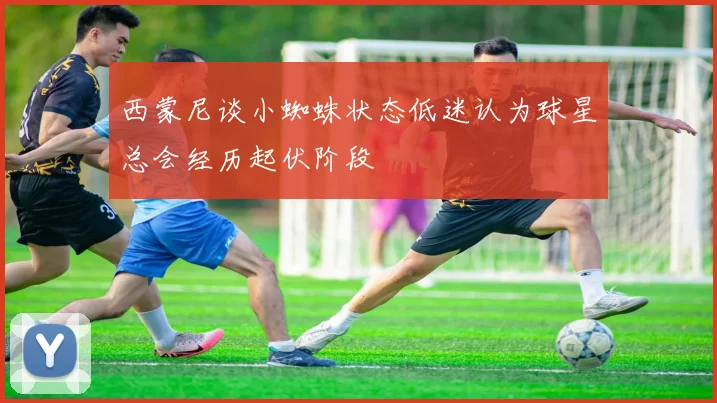 西蒙尼谈小蜘蛛状态低迷认为球星总会经历起伏阶段