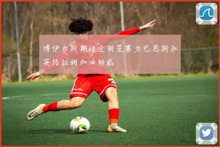 博伊尔斯期待全明星赛为巴恩斯和英格拉姆加油助威