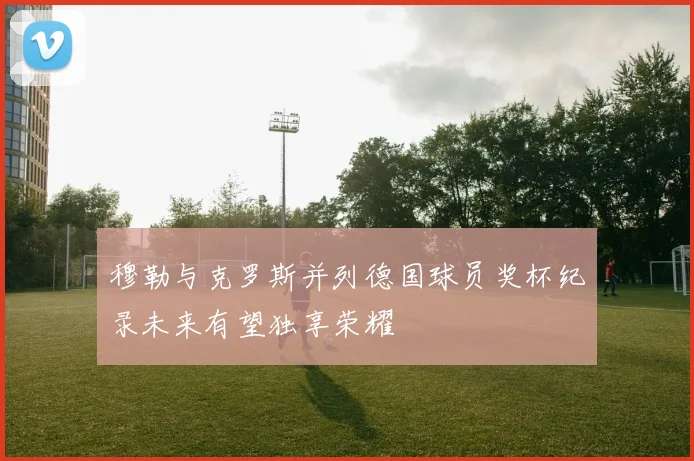 穆勒与克罗斯并列德国球员奖杯纪录未来有望独享荣耀
