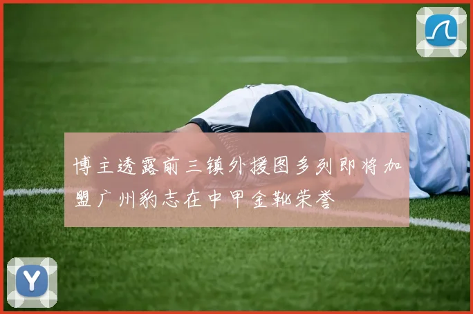 博主透露前三镇外援图多列即将加盟广州豹志在中甲金靴荣誉