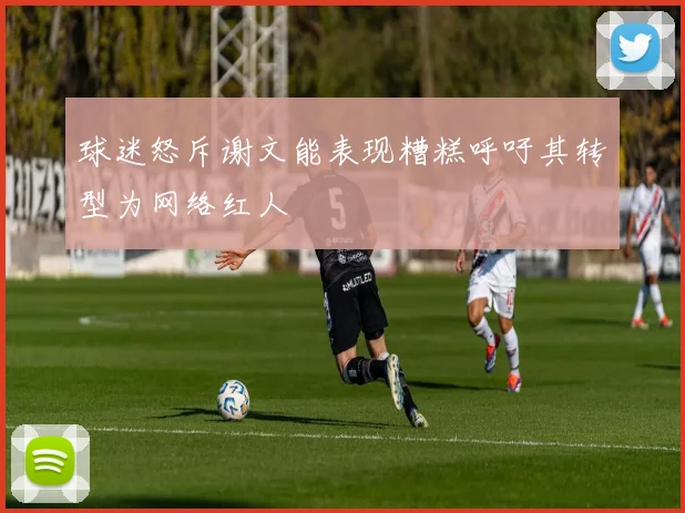 球迷怒斥谢文能表现糟糕呼吁其转型为网络红人