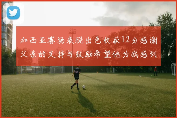 加西亚赛场表现出色收获12分感谢父亲的支持与鼓励希望他为我感到骄傲