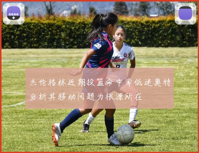 杰伦格林近期投篮命中率低迷奥特分析其移动问题为根源所在
