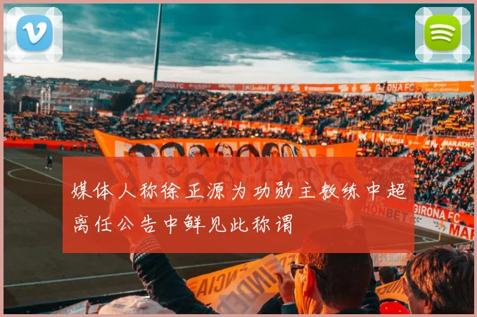 媒体人称徐正源为功勋主教练中超离任公告中鲜见此称谓