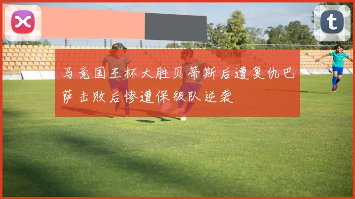 马竞国王杯大胜贝蒂斯后遭复仇巴萨击败后惨遭保级队逆袭