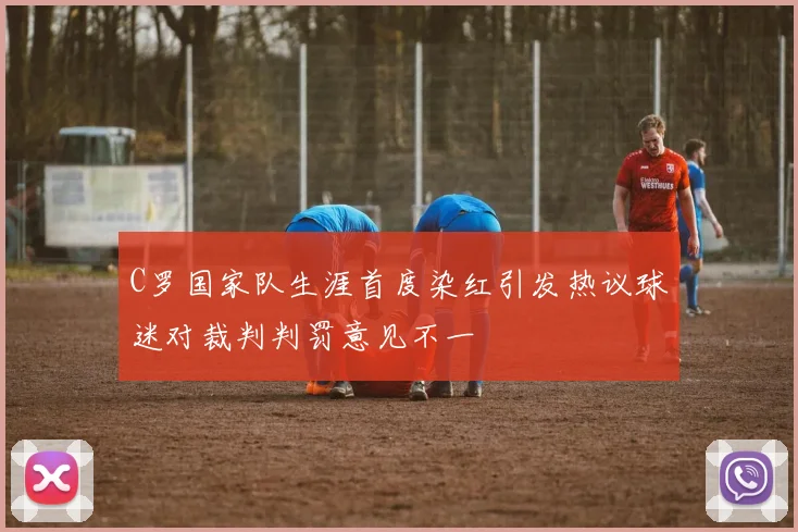 C罗国家队生涯首度染红引发热议球迷对裁判判罚意见不一