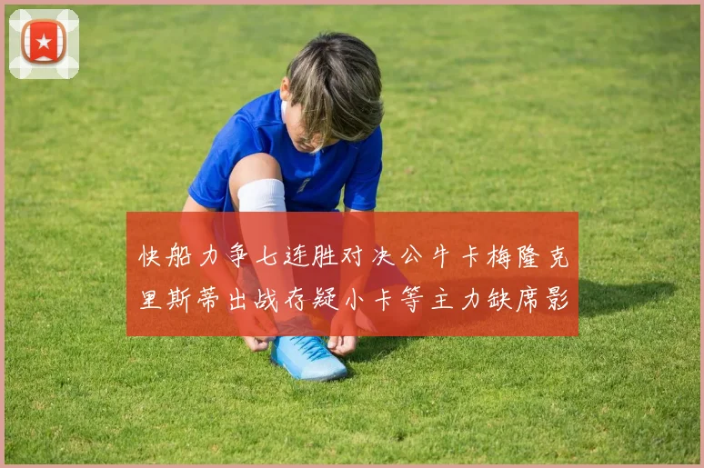 快船力争七连胜对决公牛卡梅隆克里斯蒂出战存疑小卡等主力缺席影响比赛走势