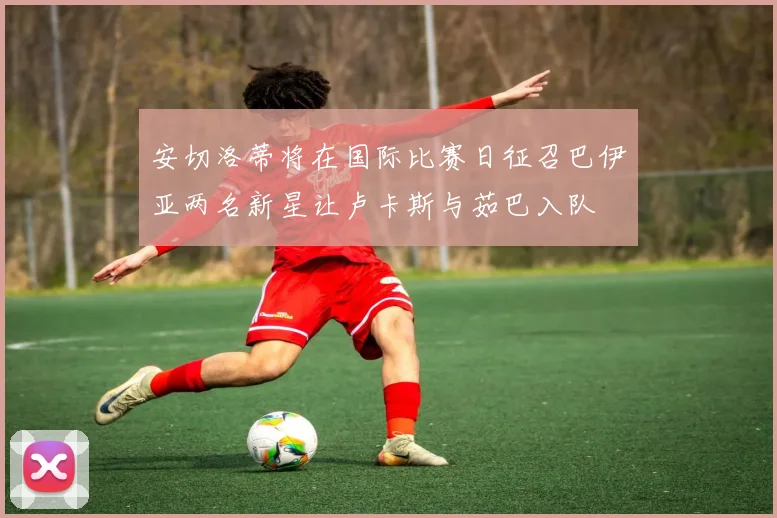 安切洛蒂将在国际比赛日征召巴伊亚两名新星让卢卡斯与茹巴入队