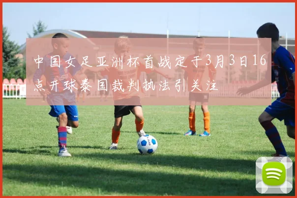 中国女足亚洲杯首战定于3月3日16点开球泰国裁判执法引关注