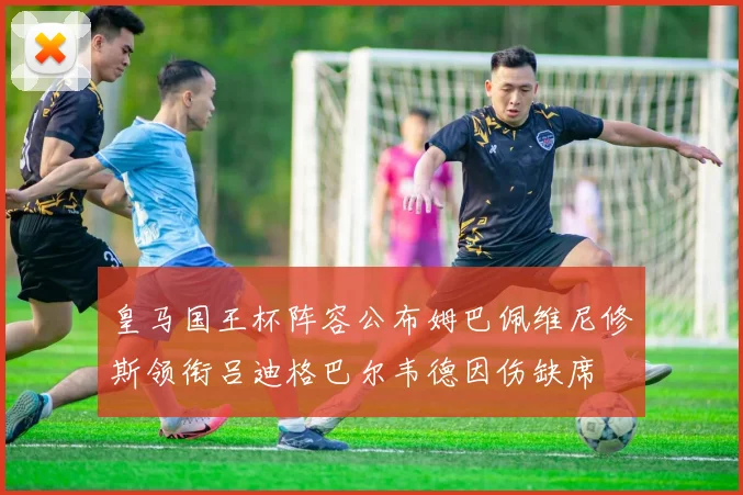 皇马国王杯阵容公布姆巴佩维尼修斯领衔吕迪格巴尔韦德因伤缺席