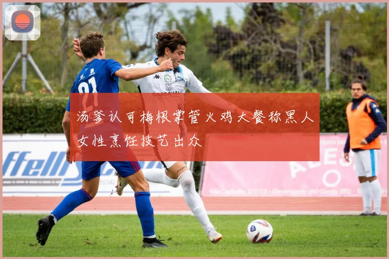 汤爹认可梅根掌管火鸡大餐称黑人女性烹饪技艺出众