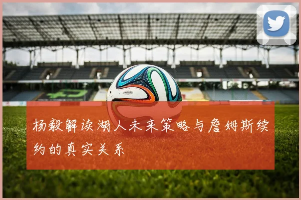 杨毅解读湖人未来策略与詹姆斯续约的真实关系