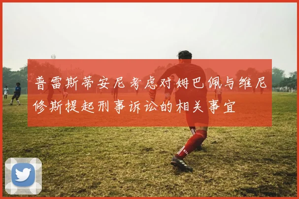 普雷斯蒂安尼考虑对姆巴佩与维尼修斯提起刑事诉讼的相关事宜