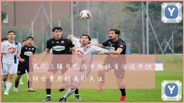 武汉三镇与巴西中场林肯洽谈中但转会费用较高引关注
