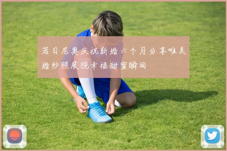 若日尼奥庆祝新婚六个月分享唯美婚纱照展现幸福甜蜜瞬间